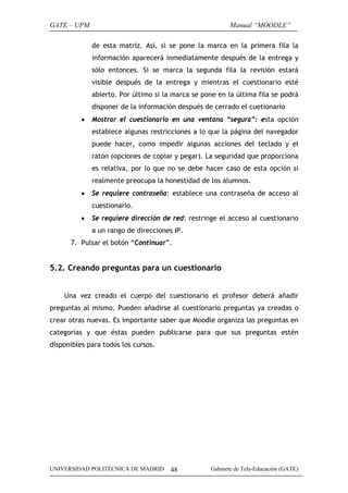 GATE – UPM                                                Manual “MOODLE”

              de esta matriz. Así, si se pone la marca en la primera fila la
              información aparecerá inmediatamente después de la entrega y
              sólo entonces. Si se marca la segunda fila la revisión estará
              visible después de la entrega y mientras el cuestionario esté
              abierto. Por último si la marca se pone en la última fila se podrá
              disponer de la información después de cerrado el cuetionario
          •   Mostrar el cuestionario en una ventana “segura”: esta opción
              establece algunas restricciones a lo que la página del navegador
              puede hacer, como impedir algunas acciones del teclado y el
              ratón (opciones de copiar y pegar). La seguridad que proporciona
              es relativa, por lo que no se debe hacer caso de esta opción si
              realmente preocupa la honestidad de los alumnos.
          •   Se requiere contraseña: establece una contraseña de acceso al
              cuestionario.
          •   Se requiere dirección de red: restringe el acceso al cuestionario
              a un rango de direcciones IP.
      7. Pulsar el botón “Continuar”.


5.2. Creando preguntas para un cuestionario


    Una vez creado el cuerpo del cuestionario el profesor deberá añadir
preguntas al mismo. Pueden añadirse al cuestionario preguntas ya creadas o
crear otras nuevas. Es importante saber que Moodle organiza las preguntas en
categorías y que éstas pueden publicarse para que sus preguntas estén
disponibles para todos los cursos.




UNIVERSIDAD POLITÉCNICA DE MADRID      48          Gabinete de Tele-Educación (GATE)
 