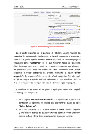 GATE – UPM                                                     Manual “MOODLE”




                    Figura 48. Añadiendo preguntas al cuestionario


   En la parte izquierda de la pantalla de edición, Moodle muestra las
preguntas del cuestionario. Inicialmente la lista de preguntas se encontrará
vacía. En la parte superior derecha Moodle mostrará un menú desplegable
etiquetado como “Categorías” en el que figurarán todas las categorías
disponibles para ese curso, es decir, las propiamente creadas para el curso y
las publicadas para todos los cursos del sitios. Podremos crear nuevas
categorías o editar categorías ya creadas mediante el botón “Editar
categorías”. En la parte inferior se permite añadir preguntas. Con solo elegir
el tipo de pregunta (opción múltiple, verdadero o falso, numérico, etc.) se
abre los formularios de configuración para los distintos tipos de pregunta.


   A continuación se muestran los pasos a seguir para crear una categoría
donde colgar las preguntas:


   1. En la página “Editando un cuestionario” ( la siguiente en aparecer tras
      configurar las opciones del cuerpo del cuestionario) pulsar el botón
      “Editar Categorías”.
   2. En la parte superior de la pantalla aparece el texto “Añadir categoría”
      y una línea en blanco. En esta línea Moodle permite definir una nueva
      categoría. Para ello se deberán rellenar los siguientes campos:




UNIVERSIDAD POLITÉCNICA DE MADRID        49             Gabinete de Tele-Educación (GATE)
 