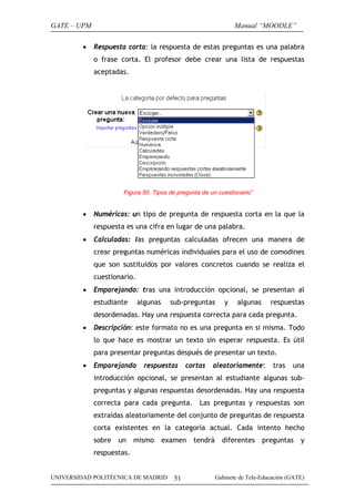 GATE – UPM                                                       Manual “MOODLE”

         •   Respuesta corta: la respuesta de estas preguntas es una palabra
             o frase corta. El profesor debe crear una lista de respuestas
             aceptadas.




                      Figura 50. Tipos de pregunta de un cuestionario”


         •   Numéricas: un tipo de pregunta de respuesta corta en la que la
             respuesta es una cifra en lugar de una palabra.
         •   Calculadas: las preguntas calculadas ofrecen una manera de
             crear preguntas numéricas individuales para el uso de comodines
             que son sustituidos por valores concretos cuando se realiza el
             cuestionario.
         •   Emparejando: tras una introducción opcional, se presentan al
             estudiante      algunas     sub-preguntas       y    algunas     respuestas
             desordenadas. Hay una respuesta correcta para cada pregunta.
         •   Descripción: este formato no es una pregunta en si misma. Todo
             lo que hace es mostrar un texto sin esperar respuesta. Es útil
             para presentar preguntas después de presentar un texto.
         •   Emparejando      respuestas       cortas   aleatoriamente:        tras   una
             introducción opcional, se presentan al estudiante algunas sub-
             preguntas y algunas respuestas desordenadas. Hay una respuesta
             correcta para cada pregunta. Las preguntas y respuestas son
             extraídas aleatoriamente del conjunto de preguntas de respuesta
             corta existentes en la categoría actual. Cada intento hecho
             sobre   un    mismo       examen    tendrá     diferentes      preguntas    y
             respuestas.


UNIVERSIDAD POLITÉCNICA DE MADRID         51              Gabinete de Tele-Educación (GATE)
 