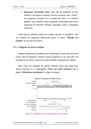 GATE – UPM                                                      Manual “MOODLE”

         •   Respuestas incrustadas Cloze: este tipo de pregunta es muy
             flexible y semejante al popular formato conocido como “Cloze”.
             Las preguntas consisten en un pasaje de texto ( en formato
             Moodle ) que contiene varias respuestas incrustadas tales como
             respuestas de elección múltiple, respuestas cortas y respuestas
             numéricas.


      Cada tipo de pregunta tendrá sus propias opciones a configurar. Una
   vez creadas las preguntas deberemos pulsar el botón “Guardar los
   cambios” al final del formulario.


5.2.1. Preguntas de opción múltiple


      Moodle proporciona al profesor gran flexibilidad a la hora de crear este
   común tipo de pregunta. Pueden crearse preguntas en las que sólo una
   respuesta es correcta y otras en las que múltiples respuestas son válidas.


      Para crear una pregunta de opción múltiple habrá que elegir esta
   opción concreta en el desplegable “Crear una nueva pregunta” de la
   página “Editando un cuestionario” y seguir los pasos:




               Figura 51. Configuración de una pregunta de elección múltiple




UNIVERSIDAD POLITÉCNICA DE MADRID         52             Gabinete de Tele-Educación (GATE)
 