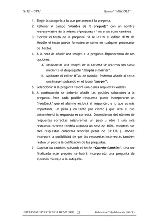GATE – UPM                                                Manual “MOODLE”

      1. Elegir la categoría a la que pertenecerá la pregunta.
      2. Rellenar el campo “Nombre de la pregunta” con un nombre
         representativo de la misma ( “pregunta 1” no es un buen nombre).
      3. Escribir el texto de la pregunta. Si se utiliza el editor HTML de
         Moodle el texto puede formatearse como en cualquier procesador
         de textos.
      4. A la hora de añadir una imagen a la pregunta dispondremos de dos
         opciones:
             a. Seleccionar una imagen de la carpeta de archivos del curso
                mediante el desplegable “Imagen a mostrar”.
             b. Mediante el editor HTML de Moodle. Podemos añadir al texto
                una imagen pulsando en el icono “Imagen”.
      5. Seleccionar si la pregunta tendrá una o más respuestas válidas.
      6. A continuación se deberán añadir las posibles soluciones a la
         pregunta. Para cada posible respuesta puede incorporarse un
         “feedback” que el alumno recibirá al responder, y lo que es más
         importante, un peso ( en tanto por ciento ) que será el que
         determine si la respuesta es correcta. Dependiendo del número de
         respuestas correctas asignaremos un peso u otro ( una sola
         respuesta correcta tendría asignada un peso del 100%, mientras que
         tres respuestas correctas tendrían pesos del 33’33% ). Moodle
         incorpora la posibilidad de que las respuestas incorrectas también
         resten un peso a la calificación de las preguntas.
      7. Guardar los cambios pulsando el botón “Guardar Cambios”. Una vez
         finalizado este proceso se habrá incorporado una pregunta de
         elección múltiple a la categoría.




UNIVERSIDAD POLITÉCNICA DE MADRID    53            Gabinete de Tele-Educación (GATE)
 