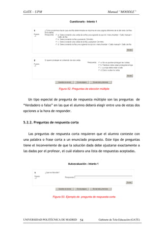 GATE – UPM                                                     Manual “MOODLE”




                        Figura 52. Preguntas de elección múltiple


   Un tipo especial de pregunta de respuesta múltiple son las preguntas de
“Verdadero o falso” en las que el alumno deberá elegir entre una de estas dos
opciones a la hora de responder.


5.2.2. Preguntas de respuesta corta


   Las preguntas de respuesta corta requieren que el alumno conteste con
una palabra o frase corta a un enunciado propuesto. Este tipo de preguntas
tiene el inconveniente de que la solución dada debe ajustarse exactamente a
las dadas por el profesor, el cuál elabora una lista de respuestas aceptadas.




                    Figura 53. Ejemplo de pregunta de respuesta corta




UNIVERSIDAD POLITÉCNICA DE MADRID        54             Gabinete de Tele-Educación (GATE)
 