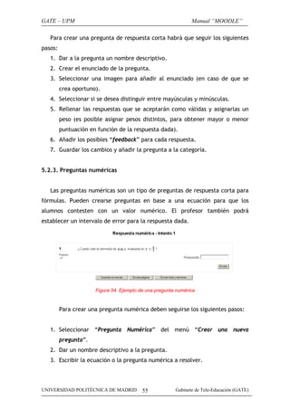 GATE – UPM                                                     Manual “MOODLE”

   Para crear una pregunta de respuesta corta habrá que seguir los siguientes
pasos:
   1. Dar a la pregunta un nombre descriptivo.
   2. Crear el enunciado de la pregunta.
   3. Seleccionar una imagen para añadir al enunciado (en caso de que se
         crea oportuno).
   4. Seleccionar si se desea distinguir entre mayúsculas y minúsculas.
   5. Rellenar las respuestas que se aceptarán como válidas y asignarlas un
         peso (es posible asignar pesos distintos, para obtener mayor o menor
         puntuación en función de la respuesta dada).
   6. Añadir los posibles “feedback” para cada respuesta.
   7. Guardar los cambios y añadir la pregunta a la categoría.


5.2.3. Preguntas numéricas


   Las preguntas numéricas son un tipo de preguntas de respuesta corta para
fórmulas. Pueden crearse preguntas en base a una ecuación para que los
alumnos contesten con un valor numérico. El profesor también podrá
establecer un intervalo de error para la respuesta dada.




                      Figura 54. Ejemplo de una pregunta numérica


         Para crear una pregunta numérica deben seguirse los siguientes pasos:


   1. Seleccionar “Pregunta Numérica” del menú “Crear una nueva
         pregunta”.
   2. Dar un nombre descriptivo a la pregunta.
   3. Escribir la ecuación o la pregunta numérica a resolver.




UNIVERSIDAD POLITÉCNICA DE MADRID         55            Gabinete de Tele-Educación (GATE)
 