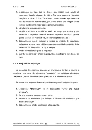 GATE – UPM                                                   Manual “MOODLE”

   4. Seleccionar, en caso que se desee, una imagen para añadir al
      enunciado. Moodle dispone del filtro Tex para incorporar fórmulas
      complejas al texto. El filtro Tex trabaja con una sintaxis algo incómoda
      para el usuario no familiarizado, por lo que añadir una imagen con la
      fórmula puede ser la mejor opción para muchos casos.
   5. Introducir la respuesta correcta.
   6. Introducir el error aceptado, es decir, un rango por encima y por
      debajo de la respuesta correcta. Para una respuesta de valor 7 para la
      que se aceptan los valores 6 y 8, el error aceptado sería de 1.
   7. Opcionalmente puede incluirse la unidad de medida del resultado,
      pudiéndose aceptar como válidas respuestas en unidades múltiplo de la
      de la solución dad ( 0’001 t = 1kg = 1000gr).
   8. Añadir un “feedback” para la respuesta.
   9. Guardar los cambios y añadir la pregunta a la categoría para la que se
      creó.


5.2.4. Preguntas de emparejar


   La preguntas de emparejar plantean un enunciado e invitan al alumno a
relacionar una serie de elementos “pregunta” con múltiples elementos
“respuesta”, de tal forma que ítems y respuestas acaben emparejadas.


   Para crear una pregunta de emparejar deben seguirse los siguientes pasos:


   1. Seleccionar “Emparejar” en el desplegable “Crear una nueva
      pregunta”.
   2. Dar a la pregunta un nombre descriptivo.
   3. Introducir un enunciado que indique al alumno los elementos que
      deberá emparejar.
   4. Opcionalmente añadir una imagen a la pregunta.




UNIVERSIDAD POLITÉCNICA DE MADRID     56              Gabinete de Tele-Educación (GATE)
 