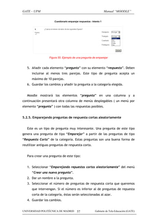GATE – UPM                                                    Manual “MOODLE”




                   Figura 55. Ejemplo de una pregunta de emparejar


   5. Añadir cada elemento “pregunta” con su elemento “respuesta”. Deben
      incluirse al menos tres parejas. Este tipo de pregunta acepta un
      máximo de 10 parejas.
   6. Guardar los cambios y añadir la pregunta a la categoría elegida.


   Moodle mostrará los elementos “pregunta” en una columna y a
continuación presentará otra columna de menús desplegables ( un menú por
elemento “pregunta” ) con todas las respuestas posibles.


5.2.5. Emparejando preguntas de respuesta cortas aleatoriamente


   Este es un tipo de pregunta muy interesante. Una pregunta de este tipo
genera una pregunta de tipo “Emparejar” a partir de las preguntas de tipo
“Respuesta Corta” de la categoría. Estas preguntas son una buena forma de
reutilizar antiguas preguntas de respuesta corta.


   Para crear una pregunta de este tipo:


   1. Seleccionar “Emparejando repuestas cortas aleatoriamente” del menú
      “Crear una nueva pregunta”.
   2. Dar un nombre a la pregunta.
   3. Seleccionar el número de preguntas de respuesta corta que queremos
      que intervengan. Si el número es inferior al de preguntas de repuesta
      corta de la categoría, éstas serán seleccionadas al azar.
   4. Guardar los cambios.


UNIVERSIDAD POLITÉCNICA DE MADRID        57            Gabinete de Tele-Educación (GATE)
 