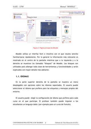 GATE – UPM                                                    Manual “MOODLE”




                       Figura 2. Página principal de Moodle


   Moodle utiliza un interfaz fácil e intuitivo con el que resulta sencillo
familiarizarse rápidamente. Por lo general la información más relevante es
mostrada en el centro de la pantalla mientras que a la izquierda y a la
derecha se muestran los llamados “bloques” de Moodle. Los bloques son
utilizados para albergar toda clase de herramientas y funcionalidades y serán
explicados con mayor detalle más adelante.


   1.1. IDIOMAS

   En la parte superior derecha de la pantalla se muestra un menú
desplegable con opciones sobre los idiomas soportados. El usuario puede
seleccionar el idioma que prefiera para las etiquetas y mensajes propios del
entorno.


   El usuario puede elegir la configuración de idioma que prefiera para cada
curso en el que participe. El profesor también puede imponer a los
estudiantes un lenguaje dado ( por ejemplo para un curso de francés).




UNIVERSIDAD POLITÉCNICA DE MADRID       5             Gabinete de Tele-Educación (GATE)
 