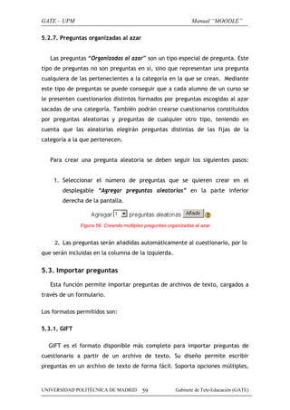GATE – UPM                                                     Manual “MOODLE”

5.2.7. Preguntas organizadas al azar


   Las preguntas “Organizadas al azar” son un tipo especial de pregunta. Este
tipo de preguntas no son preguntas en sí, sino que representan una pregunta
cualquiera de las pertenecientes a la categoría en la que se crean. Mediante
este tipo de preguntas se puede conseguir que a cada alumno de un curso se
le presenten cuestionarios distintos formados por preguntas escogidas al azar
sacadas de una categoría. También podrán crearse cuestionarios constituidos
por preguntas aleatorias y preguntas de cualquier otro tipo, teniendo en
cuenta que las aleatorias elegirán preguntas distintas de las fijas de la
categoría a la que pertenecen.


   Para crear una pregunta aleatoria se deben seguir los siguientes pasos:


    1. Seleccionar el número de preguntas que se quieren crear en el
        desplegable “Agregar preguntas aleatorias” en la parte inferior
        derecha de la pantalla.



              Figura 56. Creando múltiples preguntas organizadas al azar


     2. Las preguntas serán añadidas automáticamente al cuestionario, por lo
que serán incluidas en la columna de la izquierda.


5.3. Importar preguntas

   Esta función permite importar preguntas de archivos de texto, cargados a
través de un formulario.

Los formatos permitidos son:

5.3.1. GIFT

  GIFT es el formato disponible más completo para importar preguntas de
cuestionario a partir de un archivo de texto. Su diseño permite escribir
preguntas en un archivo de texto de forma fácil. Soporta opciones múltiples,



UNIVERSIDAD POLITÉCNICA DE MADRID        59             Gabinete de Tele-Educación (GATE)
 