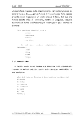 GATE – UPM                                                Manual “MOODLE”

verdadero-falso, respuesta corta, emparejamientos y preguntas numéricas, así
como la inserción de _____ para el formato de rellenar huecos. Varios tipos de
pregunta pueden mezclarse en un sencillo archivo de texto, dado que este
formato soporta líneas de comentario, nombres de preguntas, respuesta
automática al alumno y calificaciones por porcentajes de peso. Veamos dos
ejemplos:

      Colón descubrió América el 12 de {
                 ~Agosto
                 ~Septiembre
                 =Octubre
                 } de 1492.


            De     qué    país   provienen   originalmente     los    caracteres
      japoneses? {
                 ~India
                 =China
                 ~Corea
                 ~Egipto}


5.3.2. Formato Aiken

   El formato "Aiken" es una manera muy sencilla de crear preguntas con
respuesta de opciones múltiples, usando un formato claro y entendible. He
aquí un ejemplo:

      ¿Cuál LMS tiene más formatos de importación de cuestionarios?
      A) Moodle
      B) ATutor
      C) Claroline
      D) Blackboard
      E) WebCT
      F) Ilias
      ANSWER: A




UNIVERSIDAD POLITÉCNICA DE MADRID      60          Gabinete de Tele-Educación (GATE)
 