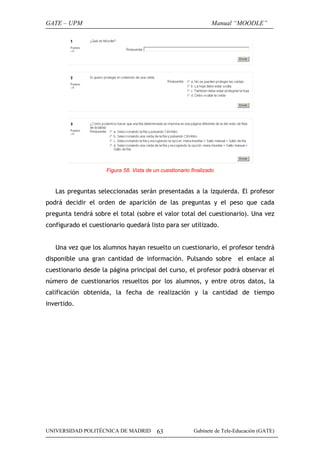 GATE – UPM                                                       Manual “MOODLE”




                     Figura 58. Vista de un cuestionario finalizado


   Las preguntas seleccionadas serán presentadas a la izquierda. El profesor
podrá decidir el orden de aparición de las preguntas y el peso que cada
pregunta tendrá sobre el total (sobre el valor total del cuestionario). Una vez
configurado el cuestionario quedará listo para ser utilizado.


   Una vez que los alumnos hayan resuelto un cuestionario, el profesor tendrá
disponible una gran cantidad de información. Pulsando sobre                 el enlace al
cuestionario desde la página principal del curso, el profesor podrá observar el
número de cuestionarios resueltos por los alumnos, y entre otros datos, la
calificación obtenida, la fecha de realización y la cantidad de tiempo
invertido.




UNIVERSIDAD POLITÉCNICA DE MADRID         63              Gabinete de Tele-Educación (GATE)
 