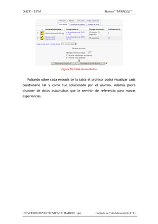 GATE – UPM                                                   Manual “MOODLE”




                         Figura 59. Vista de resultados


   Pulsando sobre cada entrada de la tabla el profesor podrá visualizar cada
cuestionario tal y como fue solucionado por el alumno. Además podrá
disponer de datos estadísticos que le servirán de referencia para nuevas
experiencias.




UNIVERSIDAD POLITÉCNICA DE MADRID     64              Gabinete de Tele-Educación (GATE)
 