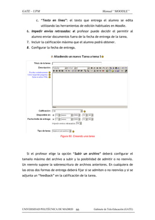 GATE – UPM                                                   Manual “MOODLE”

          c. “Texto en linea”: el texto que entrega el alumno se edita
             utilizando las herramientas de edición habituales en Moodle.
   6. Impedir envíos retrasados: el profesor puede decidir el permitir al
      alumno enviar documentos fuera de la fecha de entrega de la tarea.
   7. Incluir la calificación máxima que el alumno podrá obtener.
   8. Configurar la fecha de entrega.




                           Figura 60. Creando una tarea




   Si el profesor elige la opción “Subir un archivo” deberá configurar el
tamaño máximo del archivo a subir y la posibilidad de admitir o no reenvío.
Un reenvío supone la sobreescritura de archivos anteriores. En cualquiera de
las otras dos formas de entrega deberá fijar si se admiten o no reenvíos y si se
adjunta un “feedback” en la calificación de la tarea.




UNIVERSIDAD POLITÉCNICA DE MADRID       66            Gabinete de Tele-Educación (GATE)
 