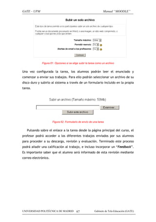 GATE – UPM                                                        Manual “MOODLE”




              Figura 61. Opciones si se elige subir la tarea como un archivo


Una vez configurada la tarea, los alumnos podrán leer el enunciado y
comenzar a enviar sus trabajos. Para ello podrán seleccionar un archivo de su
disco duro y subirlo al sistema a través de un formulario incluido en la propia
tarea.




                      Figura 62. Formulario de envío de una tarea


   Pulsando sobre el enlace a la tarea desde la página principal del curso, el
profesor podrá acceder a los diferentes trabajos enviados por sus alumnos
para proceder a su descarga, revisión y evaluación. Terminado este proceso
podrá añadir una calificación al trabajo, e incluso incorporar un “Feedback”.
Es importante saber que el alumno será informado de esta revisión mediante
correo electrónico.




UNIVERSIDAD POLITÉCNICA DE MADRID          67              Gabinete de Tele-Educación (GATE)
 