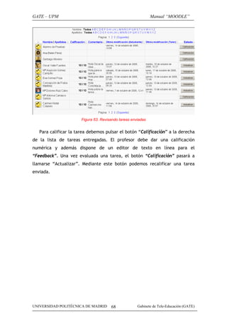 GATE – UPM                                                    Manual “MOODLE”




                       Figura 63. Revisando tareas enviadas


   Para calificar la tarea debemos pulsar el botón “Calificación” a la derecha
de la lista de tareas entregadas. El profesor debe dar una calificación
numérica y además dispone de un editor de texto en línea para el
“Feedback”. Una vez evaluada una tarea, el botón “Calificación” pasará a
llamarse “Actualizar”. Mediante este botón podemos recalificar una tarea
enviada.




UNIVERSIDAD POLITÉCNICA DE MADRID      68             Gabinete de Tele-Educación (GATE)
 