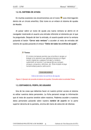 GATE – UPM                                                         Manual “MOODLE”

   1.2. EL SISTEMA DE AYUDA


   En muchas ocasiones nos encontraremos con el icono                  (una interrogación
dentro de un circulo amarillo). Este icono es un enlace al sistema de ayudas
de Moodle.


   Al pulsar sobre un icono de ayuda una nueva ventana se abrirá en el
navegador mostrando al usuario una entrada referente al elemento por el que
ha preguntado. Después de leer la entrada, el usuario puede cerrar la ventana
pulsando el botón “Cerrar esta ventana” o acceder al resto de entradas del
sistema de ayudas pulsando el enlace “Índice de todos los archivos de ayuda”.




   Figura 3. Ejemplo de consulta al sistema de ayudas: Consulta sobre la actividad Tarea.


   1.3. EDITANDO EL PERFIL DE USUARIO


   Una de las cosas que debemos hacer en nuestro primer acceso al sistema
es editar nuestros datos personales. La ficha personal recoge la información
que el resto de usuarios tendrán sobre nosotros. Podemos acceder a nuestros
datos personales pulsando sobre nuestro nombre de usuario en la parte
superior derecha de la pantalla, encima del menú de selección de idiomas:




UNIVERSIDAD POLITÉCNICA DE MADRID            6             Gabinete de Tele-Educación (GATE)
 