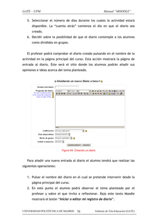 GATE – UPM                                                   Manual “MOODLE”

   5. Seleccionar el número de días durante los cuales la actividad estará
      disponible. La “cuenta atrás” comienza el día en que el diario sea
      creado.
   6. Decidir sobre la posibilidad de que el diario contemple a los alumnos
      como divididos en grupos.


   El profesor podrá comprobar el diario creado pulsando en el nombre de la
actividad en la página principal del curso. Esta acción mostrará la página de
entrada al diario. Éste será el sitio donde los alumnos podrán añadir sus
opiniones e ideas acerca del tema planteado.




                           Figura 64. Creando un diario


   Para añadir una nueva entrada al diario el alumno tendrá que realizar las
siguientes operaciones:


   1. Pulsar el nombre del diario en el cual se pretende intervenir desde la
      página principal del curso.
   2. En este punto el alumno podrá observar el tema planteado por el
      profesor y sobre el que invita a reflexionar. Bajo este texto Moodle
      mostrará el botón “Iniciar o editar mi registro de diario”.


UNIVERSIDAD POLITÉCNICA DE MADRID      70             Gabinete de Tele-Educación (GATE)
 