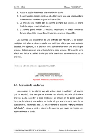 GATE – UPM                                                         Manual “MOODLE”

   3. Pulsar el botón de entrada a la edición del diario.
   4. A continuación Moodle mostrará el editor html. Una vez introducida la
      nueva entrada se deberán guardar los cambios.
   5. La entrada será visible por el alumno siempre que acceda al diario
      desde la página principal del curso.
   6. El alumno podrá editar la entrada, modificarla o añadir contenido
      durante el periodo en que la actividad se encuentre disponible.


   Los alumnos sólo dispondrán de una entrada por “diario”. Si se desean
múltiples entradas se deberá añadir una actividad diario por cada entrada
deseada. Por ejemplo, si el profesor viera conveniente tener una entrada por
semana, debería generar una actividad diario cada semana. Otra opción sería
añadir una única actividad diario que sería examinada semanalmente por el
profesor.




                      Figura 65. Añadiendo una entrada al diario


7.3. Gestionando los diarios

   Las entradas en los diarios son sólo visibles para el profesor y el alumno
que las escribió. Una vez que los alumnos han añadido entradas al diario el
profesor podrá acceder a ellas mediante un enlace en la parte superior
derecha del diario ( este enlace es similar al que aparece en el caso de los
cuestionarios, las tareas, etc ). El enlace tendrá la etiqueta “Ver (n) entradas
del diario” , dónde n será el número de alumnos que hayan particpado con
alguna entrada al diario.




UNIVERSIDAD POLITÉCNICA DE MADRID        71             Gabinete de Tele-Educación (GATE)
 