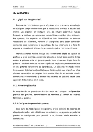 GATE – UPM                                                 Manual “MOODLE”


8. Glosarios

8.1. ¿Qué son los glosarios?

   Parte de los conocimientos que se adquieren en el proceso de aprendizaje
de cualquier campo vienen dados por el vocabulario asociado al estudio del
mismo. Los expertos en cualquier área de estudio desarrollan nuevos
lenguajes y palabras para comunicar nuevas ideas o sustituir otras antiguas.
Por ejemplo, los expertos en informática han desarrollado un extenso
vocabulario de acrónimos, nombres y taquigrafías para poder comunicar
complejas ideas rápidamente a sus colegas. Es muy importante a la hora de
expresarse no confundir al resto de personas al explicar conceptos técnicos.

   Afortunadamente Moodle incluye una herramienta capaz de ayudar al
profesor y a sus alumnos a desarrollar glosarios e incluir éstos dentro de los
cursos. A primera vista un glosario puede verse como una simple lista de
palabras. Desde el punto de vista de la práctica un glosario puede convertirse
en una potente herramienta de aprendizaje. Los glosarios de Moodle tiene
incorporadas distintas funcionalidades que harán posible que el profesor y los
alumnos desarrollen sus propias listas compartidas de vocabulario, añadir
comentarios y definiciones, y enlazar las palabras del glosario desde cada
aparición de las mismas en el curso.


8.2. Creando glosarios

La creación de un glosario en Moodle consta de 3 etapas: configuración
general del glosario, administración de términos y adición de nuevos
términos al glosario.

8.2.1 Configuración general del glosario

   Cada curso de Moodle puede incorporar su propio conjunto de glosarios. El
glosario principal es sólo editable por los profesores. Los glosarios secundarios
pueden ser configurados para permitir a los alumnos añadir entradas y
comentarios.


UNIVERSIDAD POLITÉCNICA DE MADRID      73           Gabinete de Tele-Educación (GATE)
 