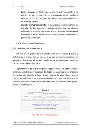 GATE – UPM                                                        Manual “MOODLE”

      •   Editar siempre: mediante esta opción el profesor decide si la
          edición de las entradas de un cuestionario estará habilitada
          siempre, o por el contrario sólo estará disponible durante un
          intervalo de tiempo.
      •   Permitir calificar las entradas: el profesor puede elegir calificar las
          entradas de los alumnos, e incluso permitir que los alumnos
          califiquen las entradas de sus compañeros. Desde esta opción podrá
          configurar la escala de las calificaciones e incluso establecer un
          periodo de calificación.

   6. Por último guardar los cambios.

8.2.2 Administración de términos

   Una vez que el glosario ha sido creado es la hora de añadir palabras y
definiciones al mismo. Siempre que se desee que los alumnos construyan un
glosario es bueno que el profesor añada un par de definiciones para que
partan con un modelo de trabajo.

   La primera vista de un glosario puede llegar a resultar un tanto confusa al
principio. En la barra de navegación de Moodle los usuarios pueden encontrar
el nombre del glosario y justo debajo figurará la descripción. Bajo la
descripción del glosario los usuarios dispondrán de la barra de búsqueda. El
profesor y los estudiantes podrán usar esta barra para buscar en el glosario
términos y definiciones.




                       Figura 69. Página principal del glosario




UNIVERSIDAD POLITÉCNICA DE MADRID        77              Gabinete de Tele-Educación (GATE)
 
