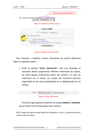 GATE – UPM                                                         Manual “MOODLE”




                           Figura 4. Acceso al perfil de usuario




                           Figura 5. Ejemplo de perfil usuario


   Para visualizar y modificar nuestra información de usuario deberemos
seguir los siguientes pasos:


      1. Pulsar la pestaña “Editar Información”. Este acto despliega un
          formulario dónde cumplimentar diferente información de usuario,
          así como algunas preferencias dentro del sistema a la hora de
          interactuar con el mismo. Los campos del formulario aparecen
          organizados en dos zonas dependiendo de la obligatoriedad de los
          mismos.




                                 Figura 6. Editar información.


          En primer lugar podremos modificar los campos Nombre y Apellidos
      que el sistema tiene almacenados sobre nosotros.


   NOTA: Puede que algunos campos aparezcan bloqueados, es decir, no podremos efectuar
   cambios sobre los mismos.




UNIVERSIDAD POLITÉCNICA DE MADRID           7               Gabinete de Tele-Educación (GATE)
 