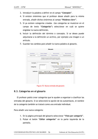 GATE – UPM                                                       Manual “MOODLE”

      3. Introducir la palabra a definir en el campo “Concepto”.
      4. Si existen sinónimos que el profesor desee añadir para la misma
          entrada, añadir dichos sinónimos al campo “Palabras clave”.
      5. Si ya existen categorías creadas (las categorías se muestran en el
          campo de texto “Categorías”) seleccionar en cuál se quiere
          englobar la nueva definición.
      6. Incluir la definición del término o concepto. Si se desea puede
          adjuntarse a la definición un archivo, por ejemplo una imagen o un
          artículo.
      7. Guardar los cambios para añadir la nueva palabra al glosario.




                         Figura 70. Nueva entrada del glosario


8.3. Categorías en el glosario

   El profesor podrá crear categorías que le ayuden a organizar o clasificar las
entradas del glosario. Si se seleccionó la opción de los autoenlaces, el nombre
de la categoría también se tratará como una entrada individual.

Para añadir una nueva categoría:

      1. En la página principal del glosario seleccionar “Vista por categoría”.
      2. Pulsar el botón “Editar categorías” en la parte izquierda de la
          pantalla.



UNIVERSIDAD POLITÉCNICA DE MADRID       79             Gabinete de Tele-Educación (GATE)
 