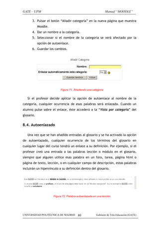 GATE – UPM                                                      Manual “MOODLE”

       3. Pulsar el botón “Añadir categoría” en la nueva página que muestra
            Moodle.
       4. Dar un nombre a la categoría.
       5. Seleccionar si el nombre de la categoría se verá afectado por la
            opción de autoenlace.
       6. Guardar los cambios.




                           Figura 71. Añadiendo una categoría


   Si el profesor decide aplicar la opción de autoenlace al nombre de la
categoría, cualquier ocurrencia de esas palabras será enlazada. Cuando un
alumno pulse sobre el enlace, éste accederá a la “Vista por categoría” del
glosario.


8.4. Autoenlazado

   Una vez que se han añadido entradas al glosario y se ha activado la opción
de autoenlazado, cualquier ocurrencia de los términos del glosario en
cualquier lugar del curso tendrá un enlace a su definición. Por ejemplo, si el
profesor creó una entrada a las palabras lección o módulo en el glosario,
siempre que alguien utilice esas palabra en un foro, tarea, página html o
página de texto, lección, o en cualquier campo de descripción, estas palabras
incluirán un hipervínculo a su definición dentro del glosario.




                      Figura 72. Palabra autoenlazada en una lección




UNIVERSIDAD POLITÉCNICA DE MADRID        80             Gabinete de Tele-Educación (GATE)
 