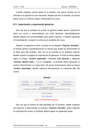 GATE – UPM                                                    Manual “MOODLE”

   Cuando cualquier usuario pulse en la palabra, una nueva ventana con la
entrada en el glosario le será mostrada. Después de leer la entrada, el usuario
podrá cerrar la ventana y seguir trabajando en el curso.


8.5. Importando y exportando glosarios

   Una vez que el profesor ha creado un glosario puede querer compartirlo
entre sus cursos o intercambiarlo con otros docentes. Afortunadamente
Moodle dispone de funcionalidades para poder importar y exportar glosarios
sin necesidad de compartir la estructura completa del curso.

   Exportar un glosario es fácil. Al pulsar en la etiqueta “Exportar entradas”,
el sistema genera automáticamente un fichero que puede ser almacenado en
el disco duro del profesor. Una vez se ha pulsado en la etiqueta anterior
Moodle muestra la página de exportación de glosarios. Al final de dicha página
figura el enlace “Archivo exportado”. Haciendo click derecho y eligiendo
“Guardar destino como...” en el navegador, el profesor podrá descargar el
archivo directamente a su disco duro. De pulsar directamente sobre el enlace
“Archivo exportado” Moodle mostrará directamente el contenido XML del
mismo.




                         Figura 73. Exportando un glosario


   Una vez que el fichero ha sido guardado por el profesor, desde cualquier
otro glosario y seleccionado la etiqueta “Importar entradas” podrá importar
el contenido del mismo. El profesor deberá seguir los siguientes pasos:




UNIVERSIDAD POLITÉCNICA DE MADRID       81             Gabinete de Tele-Educación (GATE)
 