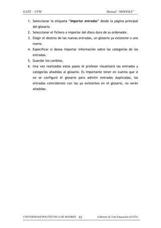 GATE – UPM                                               Manual “MOODLE”

   1. Seleccionar la etiqueta “Importar entradas” desde la página principal
      del glosario.
   2. Seleccionar el fichero a importar del disco duro de su ordenador.
   3. Elegir el destino de las nuevas entradas, un glosario ya existente o uno
      nuevo.
   4. Especificar si desea importar información sobre las categorías de las
      entradas.
   5. Guardar los cambios.
   6. Una vez realizados estos pasos el profesor visualizará las entradas y
      categorías añadidas al glosario. Es importante tener en cuenta que si
      no se configuró el glosario para admitir entradas duplicadas, las
      entradas coincidentes con las ya existentes en el glosario, no serán
      añadidas.




UNIVERSIDAD POLITÉCNICA DE MADRID    82           Gabinete de Tele-Educación (GATE)
 