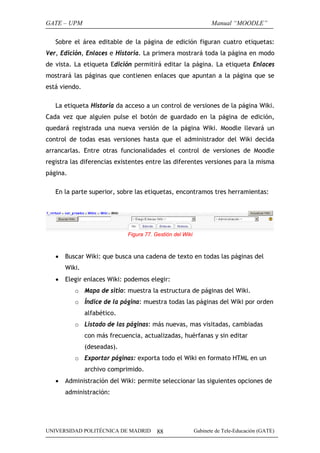 GATE – UPM                                                        Manual “MOODLE”

   Sobre el área editable de la página de edición figuran cuatro etiquetas:
Ver, Edición, Enlaces e Historia. La primera mostrará toda la página en modo
de vista. La etiqueta Edición permitirá editar la página. La etiqueta Enlaces
mostrará las páginas que contienen enlaces que apuntan a la página que se
está viendo.

   La etiqueta Historia da acceso a un control de versiones de la página Wiki.
Cada vez que alguien pulse el botón de guardado en la página de edición,
quedará registrada una nueva versión de la página Wiki. Moodle llevará un
control de todas esas versiones hasta que el administrador del Wiki decida
arrancarlas. Entre otras funcionalidades el control de versiones de Moodle
registra las diferencias existentes entre las diferentes versiones para la misma
página.

   En la parte superior, sobre las etiquetas, encontramos tres herramientas:




                             Figura 77. Gestión del Wiki



   •   Buscar Wiki: que busca una cadena de texto en todas las páginas del
       Wiki.
   •   Elegir enlaces Wiki: podemos elegir:
          o Mapa de sitio: muestra la estructura de páginas del Wiki.
          o Índice de la página: muestra todas las páginas del Wiki por orden
               alfabético.
          o Listado de las páginas: más nuevas, mas visitadas, cambiadas
               con más frecuencia, actualizadas, huérfanas y sin editar
               (deseadas).
          o Exportar páginas: exporta todo el Wiki en formato HTML en un
               archivo comprimido.
   •   Administración del Wiki: permite seleccionar las siguientes opciones de
       administración:




UNIVERSIDAD POLITÉCNICA DE MADRID        88                Gabinete de Tele-Educación (GATE)
 