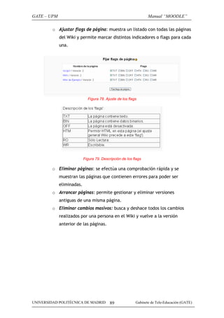 GATE – UPM                                                       Manual “MOODLE”

         o Ajustar flags de página: muestra un listado con todas las páginas
             del Wiki y permite marcar distintos indicadores o flags para cada
             una.




                             Figura 78. Ajuste de los flags




                           Figura 79. Descripción de los flags

         o Eliminar páginas: se efectúa una comprobación rápida y se
             muestran las páginas que contienen errores para poder ser
             eliminadas.
         o Arrancar páginas: permite gestionar y eliminar versiones
             antiguas de una misma página.
         o Eliminar cambios masivos: busca y deshace todos los cambios
             realizados por una persona en el Wiki y vuelve a la versión
             anterior de las páginas.




UNIVERSIDAD POLITÉCNICA DE MADRID          89             Gabinete de Tele-Educación (GATE)
 