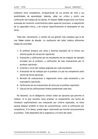 GATE – UPM                                                 Manual “MOODLE”

problema otros compañeros, enriqueciendo así sus puntos de vista y sus
posibilidades de aprendizaje. Además, debe ser crítico y emitir una
calificación del trabajo de los demás. El módulo Taller proporciona una forma
avanzada de transmitir conocimientos sobre aspectos concretos, la adquisición
de la capacidad crítica, y de evaluar específicamente el desempeño en esa
tarea.


   Todo ello, obviamente, a cambio de una gestión más compleja que la de
una Tarea simple de Moodle. La realización del taller implica diferentes
etapas de actividad:


   1. El profesor prepara una tarea y diversos ejemplos de la misma con
         distinto grado de corrección (opcional).
   2. Evaluación y calificación por los estudiantes de los trabajos de ejemplo
         enviados por el profesor, y calificación de esas evaluaciones por el
         profesor (opcional).
   3. Creación y envío del trabajo asignado por cada estudiante.
   4. Evaluación de los trabajos por el profesor y/o por los compañeros (esto
         último de forma opcional).
   5. Revisión de evaluaciones y negociación entre cada estudiante y sus
         evaluadores (opcional).
   6. Calificación de las evaluaciones de otros por el profesor (opcional).
   7. Cálculo de las calificaciones finales ponderando cada fase.


   No obstante, no es obligatorio utilizar todas las opciones que permite el
módulo. Si lo que necesita como profesor es simplemente una forma de
introducir explícitamente una evaluación por criterio separados, no tiene
porqué adoptar también el resto de características, como la calificación por
compañeros. Si lo desea, puede seguir reservando esa función exclusivamente
al profesor. Todo dependerá de la asignatura y el tema del taller.




UNIVERSIDAD POLITÉCNICA DE MADRID       91          Gabinete de Tele-Educación (GATE)
 
