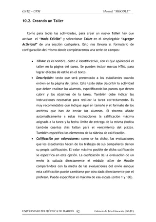 GATE – UPM                                                Manual “MOODLE”


10.2. Creando un Taller


   Como para todas las actividades, para crear un nuevo Taller hay que
activar el “Modo Edición” y seleccionar Taller en el desplegable “Agregar
Actividad” de una sección cualquiera. Esto nos llevará al formulario de
configuración del mismo donde completaremos una serie de campos:


      •   Título: es el nombre, corto e identificativo, con el que aparecerá el
          taller en la página del curso. Se pueden incluir marcas HTML para
          lograr efectos de estilo en el texto.
      •   Descripción: texto que será presentado a los estudiantes cuando
          entren en la página del taller. Este texto debe describir la actividad
          que deben realizar los alumnos, especificando los puntos que deben
          cubrir y los objetivos de la tarea. También debe indicar las
          instrucciones necesarias para realizar la tarea correctamente. Es
          muy recomendable que indique aquí en tamaño y el formato de los
          archivos que han de enviar los alumnos. El sistema añade
          automáticamente a estas instrucciones la calificación máxima
          asignada a la tarea y la fecha límite de entrega de la misma (indica
          también cuantos días faltan para el vencimiento del plazo).
          También especifica los elementos de la rúbrica de calificación.
      •   Calificación por valoraciones: como se ha dicho, las evaluaciones
          que los estudiantes hacen de los trabajos de sus compañeros tienen
          su propia calificación. El valor máximo posible de dicha calificación
          se especifica en esta opción. La calificación de la evaluación de un
          envío la calcula directamente el módulo taller de Moodle
          comparándola con la media de las evaluaciones del envío aunque
          esta calificación puede cambiarse por otra dada directamente por el
          profesor. Puede especificar el máximo de esa escala (entre 1 y 100).




UNIVERSIDAD POLITÉCNICA DE MADRID      92          Gabinete de Tele-Educación (GATE)
 