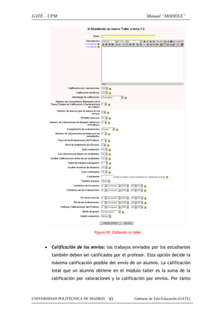 GATE – UPM                                                    Manual “MOODLE”




                              Figura 80. Editando un taller



     •   Calificación de los envíos: los trabajos enviados por los estudiantes
         también deben ser calificados por el profesor. Esta opción decide la
         máxima calificación posible del envío de un alumno. La calificación
         total que un alumno obtiene en el módulo taller es la suma de la
         calificación por valoraciones y la calificación por envíos. Por tanto



UNIVERSIDAD POLITÉCNICA DE MADRID      93             Gabinete de Tele-Educación (GATE)
 