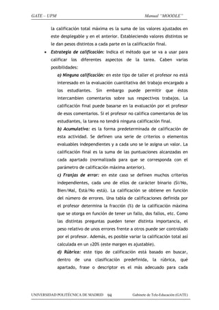 GATE – UPM                                                 Manual “MOODLE”

         la calificación total máxima es la suma de los valores ajustados en
         este desplegable y en el anterior. Estableciendo valores distintos se
         le dan pesos distintos a cada parte en la calificación final.
     •   Estrategia de calificación: Indica el método que se va a usar para
         calificar los diferentes aspectos de la tarea. Caben varias
         posibilidades:
             a) Ninguna calificación: en este tipo de taller el profesor no está
             interesado en la evaluación cuantitativa del trabajo encargado a
             los   estudiantes.   Sin   embargo   puede    permitir    que    éstos
             intercambien comentarios sobre sus respectivos trabajos. La
             calificación final puede basarse en la evaluación por el profesor
             de esos comentarios. Si el profesor no califica comentarios de los
             estudiantes, la tarea no tendrá ninguna calificación final.
             b) Acumulativa: es la forma predeterminada de calificación de
             esta actividad. Se definen una serie de criterios o elementos
             evaluables independientes y a cada uno se le asigna un valor. La
             calificación final es la suma de las puntuaciones alcanzadas en
             cada apartado (normalizada para que se corresponda con el
             parámetro de calificación máxima anterior).
             c) Franjas de error: en este caso se definen muchos criterios
             independientes, cada uno de ellos de carácter binario (Si/No,
             Bien/Mal, Está/No está). La calificación se obtiene en función
             del número de errores. Una tabla de calificaciones definida por
             el profesor determina la fracción (%) de la calificación máxima
             que se otorga en función de tener un fallo, dos fallos, etc. Como
             las distintas preguntas pueden tener distinta importancia, el
             peso relativo de unos errores frente a otros puede ser controlado
             por el profesor. Además, es posible variar la calificación total así
             calculada en un ±20% (este margen es ajustable).
             d) Rúbrica: este tipo de calificación está basado en buscar,
             dentro de una clasificación predefinida, la rúbrica, qué
             apartado, frase o descriptor es el más adecuado para cada




UNIVERSIDAD POLITÉCNICA DE MADRID       94          Gabinete de Tele-Educación (GATE)
 