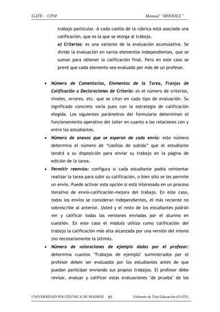 GATE – UPM                                                 Manual “MOODLE”

             trabajo particular. A cada casilla de la rúbrica está asociada una
             calificación, que es la que se otorga al trabajo.
             e) Criterios: es una variante de la evaluación acumulativa. Se
             divide la evaluación en varios elementos independientes, que se
             suman para obtener la calificación final. Pero en este caso se
             prevé que cada elemento sea evaluado por más de un profesor.


     •   Número de Comentarios, Elementos de la Tarea, Franjas de
         Calificación o Declaraciones de Criterio: es el número de criterios,
         niveles, errores, etc. que se citan en cada tipo de evaluación. Su
         significado concreto varía pues con la estrategia de calificación
         elegida. Los siguientes parámetros del formulario determinan el
         funcionamiento operativo del taller en cuanto a las relaciones con y
         entre los estudiantes.
     •   Número de anexos que se esperan de cada envío: este número
         determina el número de “casillas de subida” que el estudiante
         tendrá a su disposición para enviar su trabajo en la página de
         edición de la tarea.
     •   Permitir reenvíos: configura si cada estudiante podrá reintentar
         realizar la tarea para subir su calificación, o bien sólo se les permite
         un envío. Puede activar esta opción si está interesado en un proceso
         iterativo de envío-calificación-mejora del trabajo. En este caso,
         todos los envíos se consideran independientes, el más reciente no
         sobrescribe al anterior. Usted y el resto de los estudiantes podrán
         ver y calificar todas las versiones enviadas por el alumno en
         cuestión. En este caso el módulo utiliza como calificación del
         trabajo la calificación más alta alcanzada por una versión del mismo
         (no necesariamente la última).
     •   Número de valoraciones de ejemplo dadas por el profesor:
         determina cuantos "Trabajos de ejemplo" suministrados por el
         profesor deben ser evaluados por los estudiantes antes de que
         puedan participar enviando sus propios trabajos. El profesor debe
         revisar, evaluar y calificar estas evaluaciones "de prueba" de los



UNIVERSIDAD POLITÉCNICA DE MADRID      95           Gabinete de Tele-Educación (GATE)
 