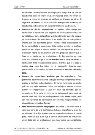 GATE – UPM                                                Manual “MOODLE”

         estudiantes. Se emplea esta estrategia para asegurarse de que los
         estudiantes tiene un cierto nivel de madurez antes de enviar sus
         trabajos y entrar en la ronda de calificar los trabajos de otros. Si
         deja este parámetro a 0 no se utilizarán ejemplos del profesor y los
         estudiantes podrán enviar en cualquier momento sus trabajos.
     •   Comparación de las evaluaciones: el módulo taller otorga una
         calificación al estudiante que depende de la evaluación directa de
         su trabajo por parte del profesor y de la valoración que éste haga de
         las evaluaciones del estudiante a los envíos de sus compañeros.
         Ocurre que un estudiante puede realizar estas evaluaciones de
         forma descuidada o sospechosa. Esta opción permite al profesor
         penalizar en mayor o menor medida las discrepancias entre la
         evaluación hecha por los alumnos y la suya propia en caso de que la
         haya o la media de las evaluaciones de los alumnos en caso
         contrario. Así si se elige la opción Muy Estricta la penalización en la
         calificación de la evaluación será grande, mientras que si se elige la
         opción Muy Laxa los fallos en la evaluación llevarán poca
         penalización. Existe como opciones intermedias Estricto, Normal y
         Laxo.
     •   Número de valoraciones enviadas por los estudiantes: Este
         parámetro determina cuántos trabajos de otros compañeros deberá
         evaluar y calificar cada estudiante. En cursos numerosos no resulta
         práctico que todos evalúen a todos. Los trabajos a evaluar por cada
         alumno se seleccionarán al azar de entre los enviados por sus
         compañeros. Si se deja en cero, no se establecerá esta ronda de
         evaluaciones y el taller será más parecido a una Tarea simple, pero
         con más opciones de calificación por criterios independientes (no
         disponibles en el módulo Tarea).
     •   Peso de las evaluaciones del profesor: establece la relación entre el
         valor que se le da a la calificación dada por el profesor y la de los
         estudiantes. Si se fija a uno todas las evaluaciones tienen el mismo
         peso, mientras que si se fija a cero la calificación del estudiante
         viene dada por las evaluaciones que han hacho sus compañeros.



UNIVERSIDAD POLITÉCNICA DE MADRID     96           Gabinete de Tele-Educación (GATE)
 