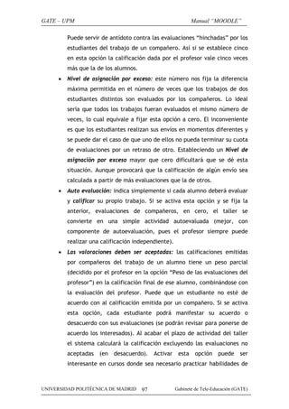 GATE – UPM                                                   Manual “MOODLE”

         Puede servir de antídoto contra las evaluaciones “hinchadas” por los
         estudiantes del trabajo de un compañero. Así si se establece cinco
         en esta opción la calificación dada por el profesor vale cinco veces
         más que la de los alumnos.
     •   Nivel de asignación por exceso: este número nos fija la diferencia
         máxima permitida en el número de veces que los trabajos de dos
         estudiantes distintos son evaluados por los compañeros. Lo ideal
         sería que todos los trabajos fueran evaluados el mismo número de
         veces, lo cual equivale a fijar esta opción a cero. El inconveniente
         es que los estudiantes realizan sus envíos en momentos diferentes y
         se puede dar el caso de que uno de ellos no pueda terminar su cuota
         de evaluaciones por un retraso de otro. Estableciendo un Nivel de
         asignación por exceso mayor que cero dificultará que se dé esta
         situación. Aunque provocará que la calificación de algún envío sea
         calculada a partir de más evaluaciones que la de otros.
     •   Auto evaluación: indica simplemente si cada alumno deberá evaluar
         y calificar su propio trabajo. Si se activa esta opción y se fija la
         anterior, evaluaciones de compañeros, en cero, el taller se
         convierte en una simple actividad autoevaluada (mejor, con
         componente de autoevaluación, pues el profesor siempre puede
         realizar una calificación independiente).
     •   Las valoraciones deben ser aceptadas: las calificaciones emitidas
         por compañeros del trabajo de un alumno tiene un peso parcial
         (decidido por el profesor en la opción “Peso de las evaluaciones del
         profesor”) en la calificación final de ese alumno, combinándose con
         la evaluación del profesor. Puede que un estudiante no esté de
         acuerdo con al calificación emitida por un compañero. Si se activa
         esta opción, cada estudiante podrá manifestar su acuerdo o
         desacuerdo con sus evaluaciones (se podrán revisar para ponerse de
         acuerdo los interesados). Al acabar el plazo de actividad del taller
         el sistema calculará la calificación excluyendo las evaluaciones no
         aceptadas   (en   desacuerdo).    Activar    esta    opción    puede     ser
         interesante en cursos donde sea necesario practicar habilidades de



UNIVERSIDAD POLITÉCNICA DE MADRID     97             Gabinete de Tele-Educación (GATE)
 