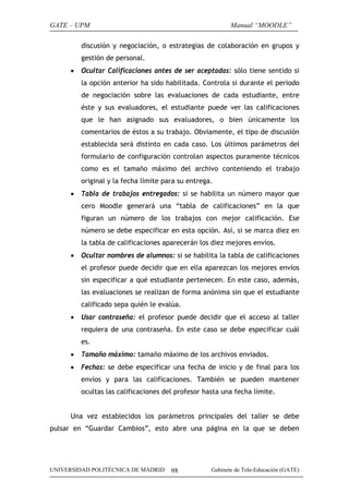 GATE – UPM                                                Manual “MOODLE”

         discusión y negociación, o estrategias de colaboración en grupos y
         gestión de personal.
     •   Ocultar Calificaciones antes de ser aceptadas: sólo tiene sentido si
         la opción anterior ha sido habilitada. Controla si durante el periodo
         de negociación sobre las evaluaciones de cada estudiante, entre
         éste y sus evaluadores, el estudiante puede ver las calificaciones
         que le han asignado sus evaluadores, o bien únicamente los
         comentarios de éstos a su trabajo. Obviamente, el tipo de discusión
         establecida será distinto en cada caso. Los últimos parámetros del
         formulario de configuración controlan aspectos puramente técnicos
         como es el tamaño máximo del archivo conteniendo el trabajo
         original y la fecha límite para su entrega.
     •   Tabla de trabajos entregados: si se habilita un número mayor que
         cero Moodle generará una “tabla de calificaciones” en la que
         figuran un número de los trabajos con mejor calificación. Ese
         número se debe especificar en esta opción. Así, si se marca diez en
         la tabla de calificaciones aparecerán los diez mejores envíos.
     •   Ocultar nombres de alumnos: si se habilita la tabla de calificaciones
         el profesor puede decidir que en ella aparezcan los mejores envíos
         sin especificar a qué estudiante pertenecen. En este caso, además,
         las evaluaciones se realizan de forma anónima sin que el estudiante
         calificado sepa quién le evalúa.
     •   Usar contraseña: el profesor puede decidir que el acceso al taller
         requiera de una contraseña. En este caso se debe especificar cuál
         es.
     •   Tamaño máximo: tamaño máximo de los archivos enviados.
     •   Fechas: se debe especificar una fecha de inicio y de final para los
         envíos y para las calificaciones. También se pueden mantener
         ocultas las calificaciones del profesor hasta una fecha límite.


     Una vez establecidos los parámetros principales del taller se debe
pulsar en “Guardar Cambios”, esto abre una página en la que se deben




UNIVERSIDAD POLITÉCNICA DE MADRID     98           Gabinete de Tele-Educación (GATE)
 