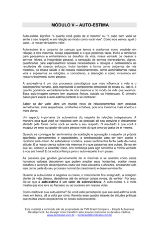 MÓDULO V – AUTO-ESTIMA

Auto-estima significa "o quanto você gosta de si mesmo" ou "o quão bem você se
sente a seu respeito e em relação ao modo como você vive". Como nos vemos, qual o
valor... o nosso verdadeiro valor.

Auto-estima é o conjunto de crenças que temos e aceitamos como verdade em
relação a nós mesmos, nossa capacidade e o que podemos fazer. Inclui a confiança
para pensarmos e enfrentarmos os desafios da vida, nossa vontade de crescer e
sermos felizes, a integridade pessoal, a sensação de sermos merecedores, dignos,
qualificados para expressarmos nossas necessidades e desejos e desfrutarmos os
resultados de nossos esforços. Inclui também a forma como cuidamos de nós
mesmos, de nossa saúde e de nossos relacionamentos, como administramos nossa
vida e superamos as inibições, o comodismo, a alienação e como investimos em
nosso crescimento como pessoa.

A auto-estima é um dos processos psicológicos que mais influencia a vida e o
desempenho humano, pois representa o componente emocional do nosso eu, isto é, o
quanto gostamos verdadeiramente de nós mesmos e do modo de vida que levamos.
Essa auto-imagem sempre tem aspectos físicos, sociais ou intelectuais. O primeiro
passo para elevar a auto-estima portanto é se conhecer.

Saber se dar valor abre um mundo novo de relacionamentos com pessoas
semelhantes, mais respeitosas, confiantes e hábeis, pois nos tornamos mais abertos e
mais claros.

Um aspecto importante da auto-estima diz respeito às relações interpessoais. A
maneira pela qual você se relaciona com as pessoas de seu convívio é diretamente
afetada pela forma como você se sente a seu respeito. O resultado é que você é
incapaz de amar ou gostar de outra pessoa mais do que ama ou gosta de si mesma.

Quando se consegue ter sentimentos de aceitação e aprovação a respeito da própria
aparência, pensamentos e capacidades, a predisposição para ser bem aceito e
recebido será maior. Ao estabelecer contatos, esses sentimentos farão parte da nossa
atitude. E a nossa crença sobre nós mesmos é o que passamos aos outros. Se eu sei
que sei, começo a acreditar nisso, crio confiança para agir conforme a minha verdade
e vou em frente! E da autoconfiança para o auto-respeito é um passo.

As pessoas que gostam genuinamente de si mesmas e se aceitam como seres
humanos valiosos descobrem que podem ampliar seus horizontes, aceitar novos
desafios e alcançar desempenhos cada vez mais elevados e eficazes, encarando tudo
isso como parte do seu processo normal de crescimento e desenvolvimento.

Quando a auto-estima é negativa ou baixa, o crescimento fica estagnado, a coragem
diante da vida diminui, desistimos até de arriscar coisas novas, de sonhar. Por isso,
diz-se que a auto-estima é um valor de sobrevivência. A auto-estima é a mola
mestra que nos leva ao fracasso ou ao sucesso em nossas vidas.

Como melhorar sua auto-estima? Se você está percebendo que sua auto-estima anda
meio em baixa, dê a volta por cima. Reverta esse quadro através de atitudes práticas
que muitas vezes esquecemos no nosso subconsciente.


 Este material e conteúdo são de propriedade da TVM Brasil Company – People & Business
   Development. Ao divulgar e/ou transferir este arquivo mencione os devidos créditos.
                   www.tvmbrasil.com.br – tvmbrasil@tvmbrasil.com.br
 
