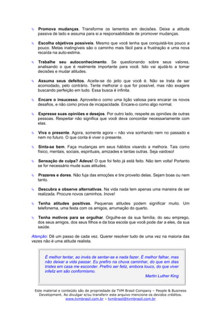 Promova mudanças. Transforme os lamentos em decisões. Deixe a atitude
   passiva de lado e assuma para si a responsabilidade de promover mudanças.

   Escolha objetivos possíveis. Mesmo que você tenha que conquistá-los pouco a
   pouco. Metas inatingíveis são o caminho mais fácil para a frustração e uma nova
   recaída na auto-estima.

   Trabalhe seu autoconhecimento. Se questionando sobre seus valores,
   analisando o que é realmente importante para você. Isto vai ajudá-lo a tomar
   decisões e mudar atitudes.

   Assuma seus defeitos. Aceite-se do jeito que você é. Não se trata de ser
   acomodado, pelo contrário. Tente melhorar o que for possível, mas não exagere
   buscando perfeição em tudo. Essa busca é infinita.

   Encare o insucesso. Aproveite-o como uma lição valiosa para encarar os novos
   desafios, e não como prova de incapacidade. Encare-o como algo normal.

   Expresse suas opiniões e desejos. Por outro lado, respeite as opiniões de outras
   pessoas. Respeitar não significa que você deva concordar necessariamente com
   elas.

   Viva o presente. Agora, somente agora – não viva sonhando nem no passado e
   nem no futuro. O que conta é viver o presente.

   Sinta-se bem. Faça mudanças em seus hábitos visando a melhora. Tais como
   físico, mentais, sociais, espirituais, amizades e tantas outras. Seja vaidoso!

   Sensação de culpa? Adeus! O que foi feito já está feito. Não tem volta! Portanto
   se for necessário mude suas atitudes.

   Prazeres e dores. Não fuja das emoções e tire proveito delas. Sejam boas ou nem
   tanto.

   Descubra e observe alternativas. Na vida nada tem apenas uma maneira de ser
   realizada. Procure novos caminhos. Inove!

   Tenha atitudes positivas. Pequenas atitudes podem significar muito. Um
   telefonema, uma festa com os amigos, arrumação do quarto.

   Tenha motivos para se orgulhar. Orgulhe-se da sua família, do seu emprego,
   dos seus amigos, dos seus filhos e da boa escola que você pode dar a eles, da sua
   saúde.

Atenção: Dê um passo de cada vez. Querer resolver tudo de uma vez na maioria das
vezes não é uma atitude realista.


      É melhor tentar, ao invés de sentar-se e nada fazer. É melhor falhar, mas
      não deixar a vida passar. Eu prefiro na chuva caminhar, do que em dias
      tristes em casa me esconder. Prefiro ser feliz, embora louco, do que viver
      infeliz em são conformismo.
                                                              Martin Luther King


 Este material e conteúdo são de propriedade da TVM Brasil Company – People & Business
   Development. Ao divulgar e/ou transferir este arquivo mencione os devidos créditos.
                   www.tvmbrasil.com.br – tvmbrasil@tvmbrasil.com.br
 