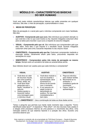 MÓDULO VI – CARACTERÍSTICAS BÁSICAS
                   DO SER HUMANO

Você verá neste módulo características básicas que estão presentes em qualquer
indivíduo. São elas: o meio de percepção, a personalidade e o sexo.

1. MEIOS DE PERCEPÇÃO

Meio de percepção é o canal pelo qual o indivíduo compreende com maior facilidade.
São eles:

   AUDITIVO - Compreende pelo que ouve. São indivíduos que prestam atenção no
   que você diz e não no que você mostra ou faz. Quando indagados costumam olhar
   para os lados para recordar o que ouviu a respeito do assunto indagado.

   VISUAL - Compreende pelo que vê. São indivíduos que compreendem pelo que
   eles vêem. Para eles o que importa é o resultado visual. Quando indagados
   costumam olhar para cima, buscando respostas no seu arquivo visual.

   CINESTÉSICO - Compreende pelo que faz. Costumam compreender mediante a
   execução tarefas. Geralmente olham para baixo, procurando respostas em
   sensações do corpo.

   SINESTÉSICO - Compreendem pelos três meios de percepção ao mesmo
   tempo. Sempre será um somatório de todas as características acima.

Que métodos devem ser usados para que cada indivíduo o compreenda?


        VISUAL                       AUDITIVO                     CINESTÉSICO
  a. Você deve se valer         a. Você deve modular a         a. Peça ao indivíduo
     de recursos visuais,          sua voz durante a              para realizar tarefas.
     tais como quadros,            apresentação; deve          b. Movimente-se no
     filmes, slides, etc.          aumentá-la ou                  ambiente: o
  b. Você deve fazer               diminuí-la de acordo           cinestésico gosta de
     perguntas que o               com o momento.                 movimento.
     façam "visualizar" o       b. A voz assume um             c. Faça-o "sentir" a
     assunto.                      papel crucial no               apresentação.
  c. Gestos ajudam a               aprendizado do
     transmitir melhor             auditivo. Por isso fale
     uma mensagem para             moduladamente e
     o indivíduo visual.           bem claro.
      E o SINESTÉSICO? - Use a combinação de todas as dicas dadas acima.

Talvez a pergunta que permeia sua mente neste momento seja a seguinte: "Como
identificarei estes tipos?". A resposta é: "Pelo olhar!”. Um dos recursos mais usados é
a relação entre processos internos de uma pessoa e o movimento dos olhos. Uma
indicação externa do que estamos fazendo é a posição dos olhos. Durante uma
conversa observe que:


 Este material e conteúdo são de propriedade da TVM Brasil Company – People & Business
   Development. Ao divulgar e/ou transferir este arquivo mencione os devidos créditos.
                   www.tvmbrasil.com.br – tvmbrasil@tvmbrasil.com.br
 