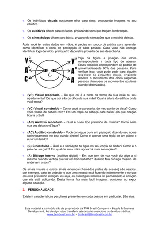 Os indivíduos visuais costumam olhar para cima, procurando imagens no seu
   cérebro.

   Os auditivos olham para os lados, procurando sons que tragam lembranças.

   Os cinestésicos olham para baixo, procurando sensações que a matéria deixou.

Após você ter estes dados em mãos, é preciso um pouco de prática para aprender
como identificar o canal de percepção de cada pessoa. Caso você não consiga
identificar logo de início, pratique! E depois tire proveito de sua descoberta.

                                          Veja na figura a posição dos olhos
                                          correspondente a cada tipo de acesso.
                                          Essas posições correspondem ao padrão de
                                          aproximadamente 90% das pessoas. Para
                                          verificar isso, você pode pedir para alguém
                                          responder às perguntas abaixo, enquanto
                                          observa o movimento dos olhos (algumas
                                          pessoas diminuem os movimentos oculares
                                          quando observadas).


   (VR) Visual recordado – De que cor é a porta da frente da sua casa ou seu
   apartamento? De que cor são os olhos da sua mãe? Qual a altura do edifício onde
   você mora?

   (VC) Visual construído – Como você se pareceria, do meu ponto de vista? Como
   você ficaria de cabelo roxo? Em um mapa de cabeça para baixo, em que direção
   ficaria o Sul?

   (AR) Auditivo recordado – Qual é o seu tipo preferido de música? Como seria
   sua voz debaixo d'água?

   (AC) Auditivo construído – Você consegue ouvir um papagaio dizendo seu nome
   carinhosamente no seu ouvido direito? Como é apertar uma tecla de um piano e
   ouvir um latido?

   (C) Cinestésico – Qual é a sensação da água no seu corpo ao nadar? Como é o
   pelo de um gato? Em qual de suas mãos agora há mais sensações?

   (A) Diálogo interno (auditivo digital) – Em que tom de voz você diz algo a si
   mesmo quando verifica que fez um bom trabalho? Quando fala consigo mesmo, de
   onde vem o som?

Os sinais visuais e outros sinais externos (chamados pistas de acesso) são usados,
por exemplo, para se detectar o que uma pessoa está fazendo internamente e no que
ela está prestando atenção, ou seja, as estratégias internas de pensamento e emoção
que ela está aplicando. Desta forma fica mais fácil imaginar, contornar ou expor
alguma situação.

2. PERSONALIDADE

Existem características peculiares presentes em cada pessoa em particular. São elas:



 Este material e conteúdo são de propriedade da TVM Brasil Company – People & Business
   Development. Ao divulgar e/ou transferir este arquivo mencione os devidos créditos.
                   www.tvmbrasil.com.br – tvmbrasil@tvmbrasil.com.br
 