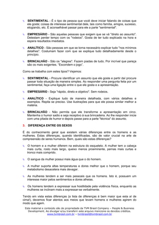 SENTIMENTAL - É o tipo de pessoa que você deve iniciar falando de coisas que
   ele goste; coisas de interesse sentimental dele, tais como família, amigos, sucesso,
   elogiando, etc. É aconselhável passar para ele a parte "sentimental".

   EMPRESÁRIO - São aquelas pessoas que exigem que se vá "direto ao assunto".
   Detestam perder tempo com os "rodeios". Gosta de ter tudo explicado na hora e
   espera resultados imediatos.

   ANALÍTICO - São pessoas em que se torna necessário explicar tudo "nos mínimos
   detalhes". Costumam fazer com que se explique tudo detalhadamente desde o
   princípio.

   BRINCALHÃO - São os "alegres". Fazem piadas de tudo. Por incrível que pareça
   são os mais exigentes. “Escondem o jogo”.

Como se trabalha com estes tipos? Vejamos:

   SENTIMENTAL - Procure identificar um assunto que ele goste e partir daí procure
   passar toda situação de maneira simples. Ao responder uma pergunta feita por um
   sentimental, faça uma ligação entre o que ele gosta e a apresentação.

   EMPRESÁRIO - Seja "rápido, direto e objetivo". Sem rodeios.

   ANALÍTICO - Explique tudo de maneira detalhada, com vários detalhes e
   exemplos. Repita se preciso. Use ilustrações para que ele possa similar melhor a
   matéria.

   BRINCALHÃO - Não permita que ele transforme a apresentação em circo.
   Mantenha o humor sadio e seja receptivo à sua brincadeira. Ao lhe responder inicie
   com uma pitada de humor e depois passe para a parte "técnica" do assunto.

3. DIFERENÇA ENTRE OS SEXOS

É do conhecimento geral que existem várias diferenças entre os homens e as
mulheres. Estas diferenças, quando identificadas, são de valor crucial na arte de
compreensão de seres humanos. Bem, quais são estas diferenças?

   O homem e a mulher diferem na estrutura do esqueleto. A mulher tem a cabeça
   mais curta, rosto mais largo, queixo menos proeminente, pernas mais curtas e
   tronco mais comprido.

   O sangue da mulher possui mais água que o do homem.

   A mulher suporta altas temperaturas e dores melhor que o homem, porque seu
   metabolismo desacelera mais devagar.

   As mulheres tendem a ser mais pessoais que os homens. Isto é, possuem um
   interesse maior pelos sentimentos e dores alheias.

   Os homens tendem a expressar sua hostilidade pela violência física, enquanto as
   mulheres se inclinam mais a expressar-se verbalmente.

Tendo em vista estas diferenças (a lista de diferenças é bem maior que esta aí de
cima!), devemos ficar atentos aos meios que levam homens e mulheres agirem do
modo que agem.
 Este material e conteúdo são de propriedade da TVM Brasil Company – People & Business
   Development. Ao divulgar e/ou transferir este arquivo mencione os devidos créditos.
                   www.tvmbrasil.com.br – tvmbrasil@tvmbrasil.com.br
 