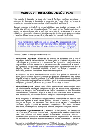 MÓDULO VII - INTELIGÊNCIAS MÚLTIPLAS

Este módulo é baseado na teoria de Howard Gardner, psicólogo americano e
professor de Cognição e Educação e integrante do Projeto Zero, um grupo de
pesquisa em cognição humana mantido pela Universidade de Harvard.

Gardner conceitua a inteligência como habilidade para resolver problemas e de
projetar algo útil em um contexto cultural. Tem como pontos fundamentais que: o
número de competências não é definitivo nem central, fundamental é o caráter
múltiplo; as inteligências interagem; a inteligência não é única e não pode ser medida;
e considera diferenças sendo que não rotula, padroniza ou mede habilidades.


     “Todo indivíduo tem o potencial para ser criativo. Mas as pessoas só serão
     criativas se quiserem ser, se estiverem dispostas a contestar a ortodoxia,
     se aceitarem as críticas, e se não se perturbarem com ataques ou insultos”
                                                                Howard Gardner


Segundo Gardner as Inteligências Múltiplas são:

   Inteligência Lingüística - Refere-se ao domínio da expressão com o uso da
   linguagem verbal e da oralidade de um modo geral. É o manejo da palavra e da
   verbalização do pensamento. É a capacidade de expressão e compreensão da
   língua escrita e verbal. Manifesta-se na sensibilidade do entendimento da ordem e
   do significado das palavras, capacidade de convencer alguém sobre um fato, de
   explicar, ensinar e aprender, estimular o senso de humor, a memória e a
   lembrança, transmitir informações ou simplesmente agradar.

   Se expressa de modo característico em pessoas que gostam de escrever, ler,
   ouvir, contar histórias e piadas; pessoas que possuem boa memória para nomes,
   lugares, datas e histórias; pessoas que lidam criativamente com as palavras,
   língua corrente e linguagem de uma maneira geral. É especialmente desenvolvida
   em poetas, jornalistas, oradores, pregadores, vendedores, escritores.

   Inteligência Espacial - Refere-se ao sentido de movimento, de localização, senso
   de profundidade e de direção. Inteligência na qual, em muitas vezes, se produz um
   efeito que é exigido para a realização de tarefas pertinentes ao trato simultâneo
   tridimensionais, dimensões, ângulos e perspectivas diferentes. Está relacionada
   com a capacidade de visualizar, moldar, manipular e criar imagens mentais.

   Esta inteligência é característica especialmente desenvolvida em pessoas com
   atividades ligadas a artes visuais (pintura, desenho e escultura), navegação,
   criação de mapas, em jogadores como xadrez (que exigem a habilidade de
   visualizar objetos a partir de diferentes perspectivas), tais como: arquitetos,
   escultores, artistas gráficos, cartógrafos, pintores, designers, cirurgiões plásticos.

   Inteligência Lógico-matemática - Refere-se a competência em desenvolver
   raciocínio lógico, dedutivo, indutivo e de compreensão de modelos matemáticos;
   lidar com números ou outros objetos matemáticos, envolvendo cálculos e
   transformações; capacidade de manejar habilmente longas cadeias de raciocínio;
   de trabalhar com símbolos abstratos (números e figuras geométricas). Trata-se da

 Este material e conteúdo são de propriedade da TVM Brasil Company – People & Business
   Development. Ao divulgar e/ou transferir este arquivo mencione os devidos créditos.
                   www.tvmbrasil.com.br – tvmbrasil@tvmbrasil.com.br
 
