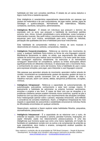 habilidade em lidar com conceitos científicos. É dotado de um senso dedutivo e
 lógico muito firme e bastante apurado.

 Esta inteligência é característica especialmente desenvolvida em pessoas que
 gostam de matemática e de usar computadores, de jogar xadrez, damas, jogos de
 estratégia e quebra-cabeças. Normalmente são matemáticos, filósofos,
 contadores, escritores, banqueiros, administradores.

 Inteligência Musical - É dotado em indivíduos que possuem o domínio da
 expressão com os sons; que possuem a habilidade de reconhecer padrões
 sonoros, tons, ritmos. Incluem sensibilidade a sons ambientais, vozes humanas e
 instrumentos musicais. Seu perfil indica o reconhecimento da estrutura musical, de
 esquemas para ouvir música, sensibilidade para sons, criação de melodias,
 percepção das qualidades dos tons e habilidade para tocar instrumentos.

 Esta habilidade de compreensão melódica e rítmica de sons musicais é
 desenvolvida em músicos, cantores, compositores, maestros.

 Inteligência Corporal-cinestésica - Refere-se ao domínio dos movimentos do
 corpo; a qualquer habilidade físico-motora na forma de uma linguagem corporal.
 Manifesta-se tipicamente no atleta, no artista, que seguramente não elaboram
 cadeias de raciocínios para realizar seus movimentos, e na maior parte das vezes,
 não conseguem explicá-los verbalmente. Os exercícios e os treinamentos
 conseguem desenvolver tal competência, embora os limites alcançados difiram
 significativamente em diferentes indivíduos. É relacionada com o movimento físico,
 o conhecimento do corpo e como ele funciona. Inclui a habilidade de usar o corpo
 para expressar emoções, para jogar, para interpretar e usar linguagem corporal.

 São pessoas que aprendem através do movimento; aprendem melhor através do
 contato; movimentam-se constantemente; gostam de esportes; gostam de tocar ou
 de serem tocados quando conversam com as pessoas; gostam de artes e
 trabalhos manuais, assim com atores, atletas, dançarinos profissionais, cirurgiões,
 mímicos.

 Inteligência Intrapessoal - Refere-se a capacidade de autocompreensão, de
 automotivação, auto-estima, conhecimento e estar bem consigo mesmo. É
 basicamente a habilidade de administrar os próprios humores, sentimentos,
 emoções e projetos a seu favor. É capaz de fazer com que as situações e os
 problemas cotidianos sempre acabem tomando novos contornos, quando se põe a
 analisá-los com sua ótica particular e seu reconhecimento das situações correlatas.
 Inclui metacognição (pensar sobre o pensar), respostas emocionais, auto-reflexão
 e consciência de conceitos metafísicos. Assim, a inteligência intrapessoal diz mais
 respeito à capacidade de autocontrole e estabilidade emocional do indivíduo frente
 às dificuldades encontradas em qualquer ambiente.

 Desenvolvem, exploram e fazem explorar estas habilidades filósofos, psiquiatras,
 aconselhadores, pesquisadores.

 Inteligência Interpessoal - É a capacidade de se relacionar com o outro, de
 entender as reações, criar empatia e carisma, perceber humores, motivações, em
 captar intenções usada nos relacionamento pessoa-a-pessoa. É uma das
 inteligências que funciona quase que como uma marca registrada, em função da
 facilidade em estabelecer contato com os outros e de compreender de antemão as
 suas expectativas, seus medos e anseios, conseguindo analisar questões de
 diferentes pontos de vista.
Este material e conteúdo são de propriedade da TVM Brasil Company – People & Business
  Development. Ao divulgar e/ou transferir este arquivo mencione os devidos créditos.
                  www.tvmbrasil.com.br – tvmbrasil@tvmbrasil.com.br
 
