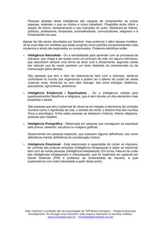 Pessoas dotadas desta inteligência são capazes de compreender as outras
   pessoas, entender o que as motiva e como trabalham. Possibilita ainda inferir o
   estado de ânimo, temperamento e nas intenções do outro. Destacam-se líderes,
   políticos, professores, terapeutas, aconselhadores, comunicadores, religiosos e é
   fundamental nos pais.

Apesar de não serem abordadas por Gardner, hoje podemos ir além desses modelos.
Já se ouve falar em modelos que estão surgindo como padrões comportamentais mais
modernos e ainda não explorados ou comprovados. Podemos identificar então:

   Inteligência Naturalista - Ou a sensibilidade para aprender com os processos da
   natureza, que chega a ser quase como um princípio de vida, em alguns indivíduos,
   que descobrem sempre uma forma de atuar sutil e eficazmente, seguindo certas
   leis naturais que às vezes parecem um tanto distantes da compreensão ou da
   mensuração pelos demais.

   São pessoas que tem o dom de relacionar-se bem com a natureza, sente-se
   confortável no mundo dos organismos e podem ter o talento de cuidar de várias
   criaturas vivas, domá-las ou com elas interagir, tais como biólogos, botânicos,
   pescadores, agricultores, jardineiros.

   Inteligência Existencial / Espiritualista - Ou a inteligência voltada para
   questionamentos filosóficos e religiosos, que é sem dúvida um dos elementos mais
   presentes e atuais.

   São pessoas que tem o potencial de situar-se em relação a elementos da condição
   humana como o significado da vida, o sentido da morte, o destino final dos mundos
   físico e psicológico. Entre estas pessoas se destacam místicos, líderes religiosos,
   pessoas que meditam.

   Inteligência Pictográfica - Observada em pessoas que conseguem se expressar
   pela pintura, desenho, escultura ou imagens gráficas.

   Desenvolvido em pessoas especiais, que possuem alguma deficiência, tais como
   deficiência mental, deficiência de coordenação motora.

   Inteligência Emocional - Está relacionado à capacidade de conter os impulsos,
   ter controle das próprias emoções (inteligência intrapessoal) e saber se relacionar
   bem com as outras pessoas (inteligência interpessoal). Em suma, trata-se da união
   das inteligências intrapessoais e interpessoais, que foi explorada em especial por
   Daniel Goleman (PhD e professor da Universidade de Havard), a qual
   exploraremos com mais intensidade a partir deste ponto.




 Este material e conteúdo são de propriedade da TVM Brasil Company – People & Business
   Development. Ao divulgar e/ou transferir este arquivo mencione os devidos créditos.
                   www.tvmbrasil.com.br – tvmbrasil@tvmbrasil.com.br
 