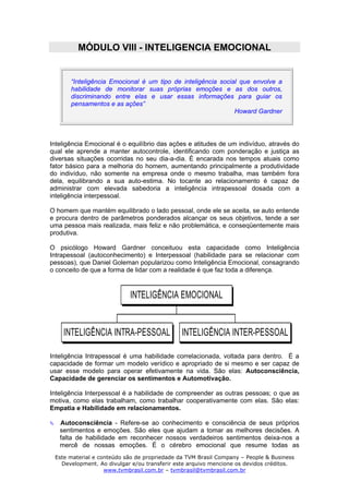 MÓDULO VIII - INTELIGENCIA EMOCIONAL


       “Inteligência Emocional é um tipo de inteligência social que envolve a
       habilidade de monitorar suas próprias emoções e as dos outros,
       discriminando entre elas e usar essas informações para guiar os
       pensamentos e as ações”
                                                              Howard Gardner




Inteligência Emocional é o equilíbrio das ações e atitudes de um indivíduo, através do
qual ele aprende a manter autocontrole, identificando com ponderação e justiça as
diversas situações ocorridas no seu dia-a-dia. É encarada nos tempos atuais como
fator básico para a melhoria do homem, aumentando principalmente a produtividade
do indivíduo, não somente na empresa onde o mesmo trabalha, mas também fora
dela, equilibrando a sua auto-estima. No tocante ao relacionamento é capaz de
administrar com elevada sabedoria a inteligência intrapessoal dosada com a
inteligência interpessoal.

O homem que mantém equilibrado o lado pessoal, onde ele se aceita, se auto entende
e procura dentro de parâmetros ponderados alcançar os seus objetivos, tende a ser
uma pessoa mais realizada, mais feliz e não problemática, e conseqüentemente mais
produtiva.

O psicólogo Howard Gardner conceituou esta capacidade como Inteligência
Intrapessoal (autoconhecimento) e Interpessoal (habilidade para se relacionar com
pessoas), que Daniel Goleman popularizou como Inteligência Emocional, consagrando
o conceito de que a forma de lidar com a realidade é que faz toda a diferença.



                           INTELIGÊNCIA EMOCIONAL


    INTELIGÊNCIA INTRA-PESSOAL                INTELIGÊNCIA INTER-PESSOAL

Inteligência Intrapessoal é uma habilidade correlacionada, voltada para dentro. É a
capacidade de formar um modelo verídico e apropriado de si mesmo e ser capaz de
usar esse modelo para operar efetivamente na vida. São elas: Autoconsciência,
Capacidade de gerenciar os sentimentos e Automotivação.

Inteligência Interpessoal é a habilidade de compreender as outras pessoas; o que as
motiva, como elas trabalham, como trabalhar cooperativamente com elas. São elas:
Empatia e Habilidade em relacionamentos.

   Autoconsciência - Refere-se ao conhecimento e consciência de seus próprios
   sentimentos e emoções. São eles que ajudam a tomar as melhores decisões. A
   falta de habilidade em reconhecer nossos verdadeiros sentimentos deixa-nos a
   mercê de nossas emoções. É o cérebro emocional que resume todas as
 Este material e conteúdo são de propriedade da TVM Brasil Company – People & Business
   Development. Ao divulgar e/ou transferir este arquivo mencione os devidos créditos.
                   www.tvmbrasil.com.br – tvmbrasil@tvmbrasil.com.br
 