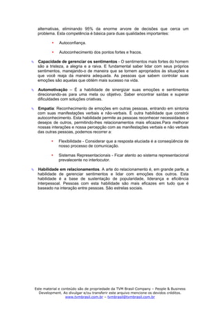 alternativas, eliminando 95% da enorme arvore de decisões que cerca um
 problema. Esta competência é básica para duas qualidades importantes:

             Autoconfiança.

             Autoconhecimento dos pontos fortes e fracos.

 Capacidade de gerenciar os sentimentos - O sentimentos mais fortes do homem
 são a tristeza, a alegria e a raiva. E fundamental saber lidar com seus próprios
 sentimentos, manejando-o de maneira que se tornem apropriados às situações e
 que você reaja da maneira adequada. As pessoas que sabem controlar suas
 emoções são aquelas que obtém mais sucesso na vida.

 Automotivação – É a habilidade de sinergizar suas emoções e sentimentos
 direcionando-as para uma meta ou objetivo. Saber encontrar saídas e superar
 dificuldades com soluções criativas.

 Empatia: Reconhecimento de emoções em outras pessoas, entrando em sintonia
 com suas manifestações verbais e não-verbais. É outra habilidade que constrói
 autoconhecimento. Esta habilidade permite as pessoas reconhecer necessidades e
 desejos de outros, permitindo-lhes relacionamentos mais eficazes.Para melhorar
 nossas interações e nossa percepção com as manifestações verbais e não verbais
 das outras pessoas, podemos recorrer a:

             Flexibilidade - Considerar que a resposta eluciada é a conseqüência de
             nosso processo de comunicação.

             Sistemas Representacionais - Ficar atento ao sistema representacional
             prevalecente no interlocutor.

 Habilidade em relacionamentos. A arte do relacionamento é, em grande parte, a
 habilidade de gerenciar sentimentos e lidar com emoções dos outros. Esta
 habilidade é a base de sustentação de popularidade, liderança e eficiência
 interpessoal. Pessoas com esta habilidade são mais eficazes em tudo que é
 baseado na interação entre pessoas. São estrelas sociais.




Este material e conteúdo são de propriedade da TVM Brasil Company – People & Business
  Development. Ao divulgar e/ou transferir este arquivo mencione os devidos créditos.
                  www.tvmbrasil.com.br – tvmbrasil@tvmbrasil.com.br
 