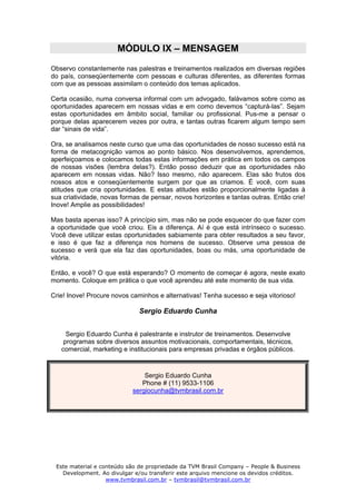 MÓDULO IX – MENSAGEM
Observo constantemente nas palestras e treinamentos realizados em diversas regiões
do país, conseqüentemente com pessoas e culturas diferentes, as diferentes formas
com que as pessoas assimilam o conteúdo dos temas aplicados.

Certa ocasião, numa conversa informal com um advogado, falávamos sobre como as
oportunidades aparecem em nossas vidas e em como devemos “capturá-las”. Sejam
estas oportunidades em âmbito social, familiar ou profissional. Pus-me a pensar o
porque delas aparecerem vezes por outra, e tantas outras ficarem algum tempo sem
dar “sinais de vida”.

Ora, se analisamos neste curso que uma das oportunidades de nosso sucesso está na
forma de metacognição vamos ao ponto básico. Nos desenvolvemos, aprendemos,
aperfeiçoamos e colocamos todas estas informações em prática em todos os campos
de nossas visões (lembra delas?). Então posso deduzir que as oportunidades não
aparecem em nossas vidas. Não? Isso mesmo, não aparecem. Elas são frutos dos
nossos atos e conseqüentemente surgem por que as criamos. É você, com suas
atitudes que cria oportunidades. E estas atitudes estão proporcionalmente ligadas à
sua criatividade, novas formas de pensar, novos horizontes e tantas outras. Então crie!
Inove! Amplie as possibilidades!

Mas basta apenas isso? A princípio sim, mas não se pode esquecer do que fazer com
a oportunidade que você criou. Eis a diferença. Aí é que está intrínseco o sucesso.
Você deve utilizar estas oportunidades sabiamente para obter resultados a seu favor,
e isso é que faz a diferença nos homens de sucesso. Observe uma pessoa de
sucesso e verá que ela faz das oportunidades, boas ou más, uma oportunidade de
vitória.

Então, e você? O que está esperando? O momento de começar é agora, neste exato
momento. Coloque em prática o que você aprendeu até este momento de sua vida.

Crie! Inove! Procure novos caminhos e alternativas! Tenha sucesso e seja vitorioso!

                              Sergio Eduardo Cunha


     Sergio Eduardo Cunha é palestrante e instrutor de treinamentos. Desenvolve
    programas sobre diversos assuntos motivacionais, comportamentais, técnicos,
   comercial, marketing e institucionais para empresas privadas e órgãos públicos.



                               Sergio Eduardo Cunha
                              Phone # (11) 9533-1106
                           sergiocunha@tvmbrasil.com.br




 Este material e conteúdo são de propriedade da TVM Brasil Company – People & Business
   Development. Ao divulgar e/ou transferir este arquivo mencione os devidos créditos.
                   www.tvmbrasil.com.br – tvmbrasil@tvmbrasil.com.br
 