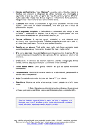 Valorize conhecimentos “não técnicos”: Assuntos como filosofia, história e
 literatura nos ensinam a interpretar de várias maneiras uma informação e
 argumentar a favor ou contra um ponto de vista. Na verdade, “pensar diferente”
 muitas vezes não é nada mais do que reagrupar conhecimento de novas formas.
 Mas para isso é necessário ter esse conhecimento antes.

 Questione: Ser curioso e questionador é algo pouco enfatizado. Procure novos
 ângulos. Como diria um filósofo empresarial, você tem que sair e deixar as
 oportunidades atingi-lo.

 Faça perguntas estúpidas: O crescimento é alimentado pelo desejo e pela
 inocência. O importante é a resposta, não a pergunta. Imagine passar pela vida
 aprendendo na velocidade em que aprendem as crianças.

 Capture acidentes: A resposta errada (acidentes) é uma resposta certa
 procurando uma pergunta diferente. Colecione respostas erradas como parte do
 processo de aprendizagem. Depois faça perguntas diferentes.

 Espelhe-se em alguém: Você pode viajar muito mais longe carregado pelas
 conquistas daqueles que vieram antes de você. E a vista é muito melhor.

 Crie novas palavras: Novas condições exigem novas maneiras de pensar. Novos
 pensamentos exigem novas formas de expressão. Novas expressões criam novas
 condições.

 Criatividade: A habilidade de resolver problemas usando a imaginação. Pense
 com seu cérebro. Esqueça tecnologia. Experimente novos caminhos.

 Tenha senso crítico: Uma grande vontade de que as coisas funcionem
 corretamente.

 Tenha empatia: Tenha capacidade de identificar os sentimentos, pensamentos e
 atitudes das outras pessoas.

 Viaje: O mundo é muito maior do que a tela da sua TV ou a Internet.

 Resistência: O poder de voltar a ficar em pé, mesmo quando derrubado várias
 vezes.

 (_____________): Esta nós deixamos intencionalmente em branco. Deixe sempre
 um lugar para suas novas idéias, e as novas idéias das outras pessoas também.




     “Ser um sucesso significa perder o medo de errar, a vergonha (e a
     raiva) de ouvir críticas e aceitar que as coisas têm múltiplas formas de
     serem resolvidas. Nem tudo na vida é preto e branco”




Este material e conteúdo são de propriedade da TVM Brasil Company – People & Business
  Development. Ao divulgar e/ou transferir este arquivo mencione os devidos créditos.
                  www.tvmbrasil.com.br – tvmbrasil@tvmbrasil.com.br
 