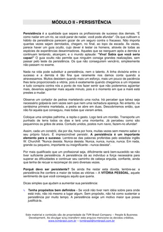 MÓDULO II - PERSISTÊNCIA

Persistência é a qualidade que separa os profissionais de sucesso dos demais. “É
como nadar em um rio, se você parar de nadar, você pode afundar”. Os que cultivam o
hábito da persistência parecem gozar de um seguro contra o fracasso. Não importa
quantas vezes sejam derrotados, chegam, no final, ao topo da escada. Às vezes,
parece haver um guia oculto, cujo dever é testar os homens, através de todas as
espécies de experiências desanimadoras. Aqueles que se reerguem após a derrota e
continuam tentando, alcançam; e o mundo aplaude: “Viva! Sabia que você seria
capaz!” O guia oculto não permite que ninguém consiga grandes realizações, sem
passar pelo teste da persistência. Os que não conseguirem vencê-lo, simplesmente
não passam no exame.

Nada na vida pode substituir a persistência, nem o talento. A linha divisória entre o
sucesso e a derrota é tão fina que raramente nos damos conta quando a
atravessamos. Muitos desistem quando mais um esforço, mais um pouco de paciência
lhes teria proporcionado a vitória, pois é exatamente quando chegamos a um impasse
e tudo conspira contra nós a ponto de nos fazer sentir que não poderemos agüentar
mais, devemos agüentar mais aquele minuto, pois é o momento em que a maré está
prestes a mudar.

Observe um cortador de pedras martelando uma rocha. Irá perceber que talvez seja
necessário golpeá-la cem vezes sem que nem uma rachadura apareça. No entanto, na
centésima primeira martelada, a pedra se abre em duas. Descobriremos então, que
não foi aquela que conseguiu, mas todas que vieram antes.

Coloque uma simples palhinha, e repita o gesto. Logo terá um montão. Transporte um
punhado de terra todos os dias e terá uma montanha. Já percebeu como são
pequeninos os grãos de areia. Contudo unidos, postos num navio, fazem-no afundar!

Assim, cada um constrói, dia por dia, hora por hora, muitas vezes sem mesmo saber o
seu próprio futuro. É imprescindível persistir. A persistência é um importante
elemento para o sucesso. Lembre-se das palavras proferidas pelo estadista inglês
W. Churchill: "Nunca desista. Nunca desista. Nunca, nunca, nunca, nunca. Em nada,
grande ou pequeno, importante ou insignificante - nunca desista".

Por mais qualificado que um profissional seja, dificilmente será bem-sucedido se não
tiver suficiente persistência. A persistência dá ao indivíduo a força necessária para
superar as dificuldades e continuar seu caminho de cabeça erguida, confiante, ainda
que tenha de recuar e recomeçar do zero diversas vezes.

Porquê devo ser persistente? Se ainda lhe restar esta dúvida, lembre-se: a
persistência lhe confere a maior de todas as vitórias – A VITÓRIA PESSOAL, aquele
sentimento de que você conseguiu aquilo que queria.

Dicas simples que ajudam a aumentar sua persistência:

   Tenha propósitos bem definidos - Se você não tiver nem idéia sobre para onde
   está indo, não irá mesmo a lugar algum. Sem propósito, não há como sustentar a
   persistência por muito tempo. A persistência exige um motivo maior que possa
   justificá-la.



 Este material e conteúdo são de propriedade da TVM Brasil Company – People & Business
   Development. Ao divulgar e/ou transferir este arquivo mencione os devidos créditos.
                   www.tvmbrasil.com.br – tvmbrasil@tvmbrasil.com.br
 